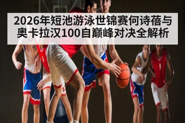 2026年短池游泳世锦赛何诗蓓与奥卡拉汉100自巅峰对决全解析